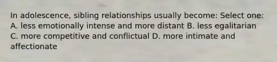 In adolescence, sibling relationships usually become: Select one: A. less emotionally intense and more distant B. less egalitarian C. more competitive and conflictual D. more intimate and affectionate