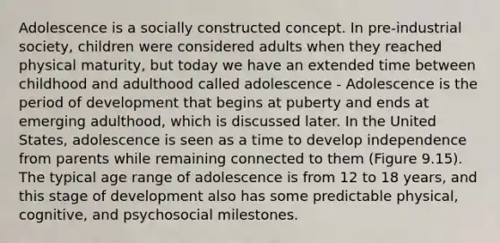 Adolescence is a socially constructed concept. In pre-industrial society, children were considered adults when they reached physical maturity, but today we have an extended time between childhood and adulthood called adolescence - Adolescence is the period of development that begins at puberty and ends at emerging adulthood, which is discussed later. In the United States, adolescence is seen as a time to develop independence from parents while remaining connected to them (Figure 9.15). The typical age range of adolescence is from 12 to 18 years, and this stage of development also has some predictable physical, cognitive, and psychosocial milestones.