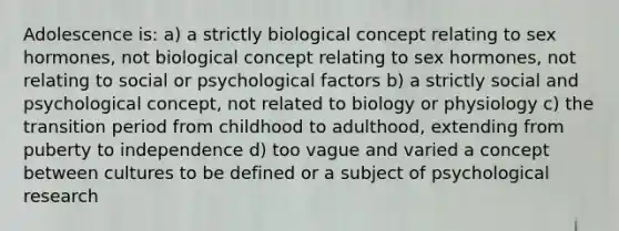Adolescence is: a) a strictly biological concept relating to sex hormones, not biological concept relating to sex hormones, not relating to social or psychological factors b) a strictly social and psychological concept, not related to biology or physiology c) the transition period from childhood to adulthood, extending from puberty to independence d) too vague and varied a concept between cultures to be defined or a subject of psychological research