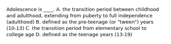 Adolescence is ____. A. the transition period between childhood and adulthood, extending from puberty to full independence (adulthood) B. defined as the pre-teenage (or "tween") years (10-13) C. the transition period from elementary school to college age D. defined as the teenage years (13-19)