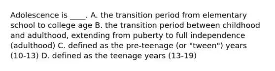 Adolescence is ____. A. the transition period from elementary school to college age B. the transition period between childhood and adulthood, extending from puberty to full independence (adulthood) C. defined as the pre-teenage (or "tween") years (10-13) D. defined as the teenage years (13-19)