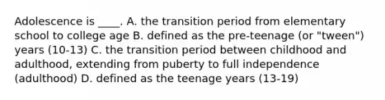 Adolescence is ____. A. the transition period from elementary school to college age B. defined as the pre-teenage (or "tween") years (10-13) C. the transition period between childhood and adulthood, extending from puberty to full independence (adulthood) D. defined as the teenage years (13-19)