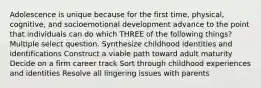 Adolescence is unique because for the first time, physical, cognitive, and socioemotional development advance to the point that individuals can do which THREE of the following things? Multiple select question. Synthesize childhood identities and identifications Construct a viable path toward adult maturity Decide on a firm career track Sort through childhood experiences and identities Resolve all lingering issues with parents