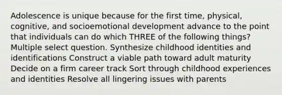 Adolescence is unique because for the first time, physical, cognitive, and socioemotional development advance to the point that individuals can do which THREE of the following things? Multiple select question. Synthesize childhood identities and identifications Construct a viable path toward adult maturity Decide on a firm career track Sort through childhood experiences and identities Resolve all lingering issues with parents