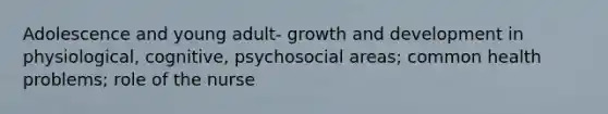 Adolescence and young adult- growth and development in physiological, cognitive, psychosocial areas; common health problems; role of the nurse