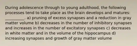 During adolescence through to young adulthood, the following processes tend to take place as the brain develops and matures: __________. a) pruning of excess synapses and a reduction in gray matter volume b) decreases in the number of inhibitory synapses and increases in the number of excitatory synapses c) decreases in white matter and in the volume of the hippocampus d) increasing synapses and growth of gray matter volume