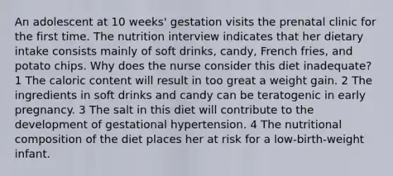 An adolescent at 10 weeks' gestation visits the prenatal clinic for the first time. The nutrition interview indicates that her dietary intake consists mainly of soft drinks, candy, French fries, and potato chips. Why does the nurse consider this diet inadequate? 1 The caloric content will result in too great a weight gain. 2 The ingredients in soft drinks and candy can be teratogenic in early pregnancy. 3 The salt in this diet will contribute to the development of gestational hypertension. 4 The nutritional composition of the diet places her at risk for a low-birth-weight infant.