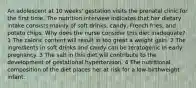 An adolescent at 10 weeks' gestation visits the prenatal clinic for the first time. The nutrition interview indicates that her dietary intake consists mainly of soft drinks, candy, French fries, and potato chips. Why does the nurse consider this diet inadequate? 1 The caloric content will result in too great a weight gain. 2 The ingredients in soft drinks and candy can be teratogenic in early pregnancy. 3 The salt in this diet will contribute to the development of gestational hypertension. 4 The nutritional composition of the diet places her at risk for a low-birthweight infant.