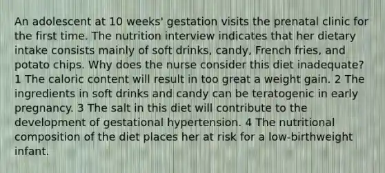 An adolescent at 10 weeks' gestation visits the prenatal clinic for the first time. The nutrition interview indicates that her dietary intake consists mainly of soft drinks, candy, French fries, and potato chips. Why does the nurse consider this diet inadequate? 1 The caloric content will result in too great a weight gain. 2 The ingredients in soft drinks and candy can be teratogenic in early pregnancy. 3 The salt in this diet will contribute to the development of gestational hypertension. 4 The nutritional composition of the diet places her at risk for a low-birthweight infant.