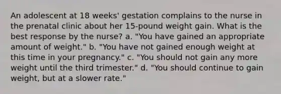 An adolescent at 18 weeks' gestation complains to the nurse in the prenatal clinic about her 15-pound weight gain. What is the best response by the nurse? a. "You have gained an appropriate amount of weight." b. "You have not gained enough weight at this time in your pregnancy." c. "You should not gain any more weight until the third trimester." d. "You should continue to gain weight, but at a slower rate."