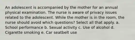 An adolescent is accompanied by the mother for an annual physical examination. The nurse is aware of privacy issues related to the adolescent. While the mother is in the room, the nurse should avoid which questions? Select all that apply. a. School performance b. Sexual activity c. Use of alcohol d. Cigarette smoking e. Car seatbelt use