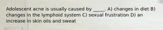 Adolescent acne is usually caused by _____. A) changes in diet B) changes in the lymphoid system C) sexual frustration D) an increase in skin oils and sweat