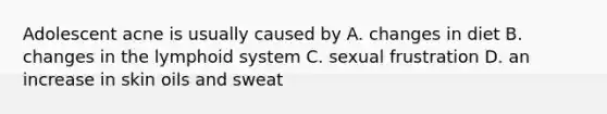 Adolescent acne is usually caused by A. changes in diet B. changes in the lymphoid system C. sexual frustration D. an increase in skin oils and sweat