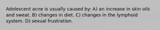 Adolescent acne is usually caused by: A) an increase in skin oils and sweat. B) changes in diet. C) changes in the lymphoid system. D) sexual frustration.