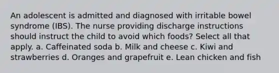 An adolescent is admitted and diagnosed with irritable bowel syndrome (IBS). The nurse providing discharge instructions should instruct the child to avoid which foods? Select all that apply. a. Caffeinated soda b. Milk and cheese c. Kiwi and strawberries d. Oranges and grapefruit e. Lean chicken and fish