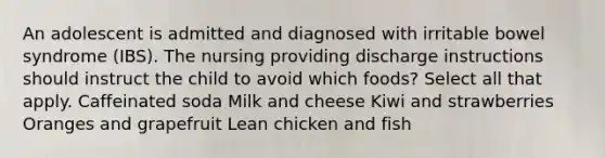 An adolescent is admitted and diagnosed with irritable bowel syndrome (IBS). The nursing providing discharge instructions should instruct the child to avoid which foods? Select all that apply. Caffeinated soda Milk and cheese Kiwi and strawberries Oranges and grapefruit Lean chicken and fish