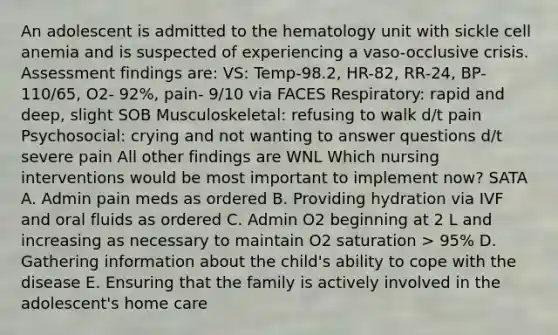 An adolescent is admitted to the hematology unit with sickle cell anemia and is suspected of experiencing a vaso-occlusive crisis. Assessment findings are: VS: Temp-98.2, HR-82, RR-24, BP-110/65, O2- 92%, pain- 9/10 via FACES Respiratory: rapid and deep, slight SOB Musculoskeletal: refusing to walk d/t pain Psychosocial: crying and not wanting to answer questions d/t severe pain All other findings are WNL Which nursing interventions would be most important to implement now? SATA A. Admin pain meds as ordered B. Providing hydration via IVF and oral fluids as ordered C. Admin O2 beginning at 2 L and increasing as necessary to maintain O2 saturation > 95% D. Gathering information about the child's ability to cope with the disease E. Ensuring that the family is actively involved in the adolescent's home care