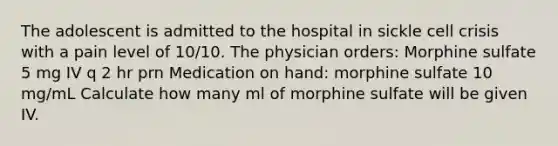 The adolescent is admitted to the hospital in sickle cell crisis with a pain level of 10/10. The physician orders: Morphine sulfate 5 mg IV q 2 hr prn Medication on hand: morphine sulfate 10 mg/mL Calculate how many ml of morphine sulfate will be given IV.