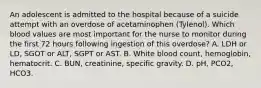 An adolescent is admitted to the hospital because of a suicide attempt with an overdose of acetaminophen (Tylenol). Which blood values are most important for the nurse to monitor during the first 72 hours following ingestion of this overdose? A. LDH or LD, SGOT or ALT, SGPT or AST. B. White blood count, hemoglobin, hematocrit. C. BUN, creatinine, specific gravity. D. pH, PCO2, HCO3.