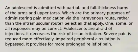 An adolescent is admitted with partial- and full-thickness burns of the arms and upper torso. Which are the primary purposes of administering pain medication via the intravenous route, rather than the intramuscular route? Select all that apply. One, some, or all responses may be correct. Adolescents are afraid of injections. It decreases the risk of tissue irritation. Severe pain is reduced more effectively. Impaired peripheral circulation is bypassed. It provides for more prolonged relief of pain.