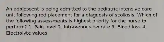 An adolescent is being admitted to the pediatric intensive care unit following rod placement for a diagnosis of scoliosis. Which of the following assessments is highest priority for the nurse to perform? 1. Pain level 2. Intravenous ow rate 3. Blood loss 4. Electrolyte values