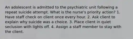 An adolescent is admitted to the psychiatric unit following a repeat suicide attempt. What is the nurse's priority action? 1. Have staff check on client once every hour. 2. Ask client to explain why suicide was a choice. 3. Place client in quiet seclusion with lights off. 4. Assign a staff member to stay with the client.