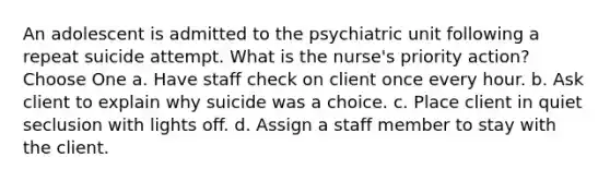 An adolescent is admitted to the psychiatric unit following a repeat suicide attempt. What is the nurse's priority action? Choose One a. Have staff check on client once every hour. b. Ask client to explain why suicide was a choice. c. Place client in quiet seclusion with lights off. d. Assign a staff member to stay with the client.