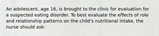 An adolescent, age 16, is brought to the clinic for evaluation for a suspected eating disorder. To best evaluate the effects of role and relationship patterns on the child's nutritional intake, the nurse should ask: