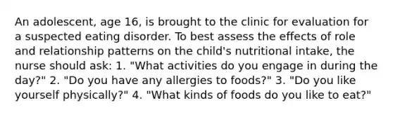 An adolescent, age 16, is brought to the clinic for evaluation for a suspected eating disorder. To best assess the effects of role and relationship patterns on the child's nutritional intake, the nurse should ask: 1. "What activities do you engage in during the day?" 2. "Do you have any allergies to foods?" 3. "Do you like yourself physically?" 4. "What kinds of foods do you like to eat?"