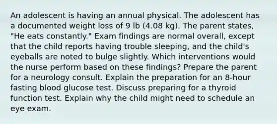 An adolescent is having an annual physical. The adolescent has a documented weight loss of 9 lb (4.08 kg). The parent states, "He eats constantly." Exam findings are normal overall, except that the child reports having trouble sleeping, and the child's eyeballs are noted to bulge slightly. Which interventions would the nurse perform based on these findings? Prepare the parent for a neurology consult. Explain the preparation for an 8-hour fasting blood glucose test. Discuss preparing for a thyroid function test. Explain why the child might need to schedule an eye exam.