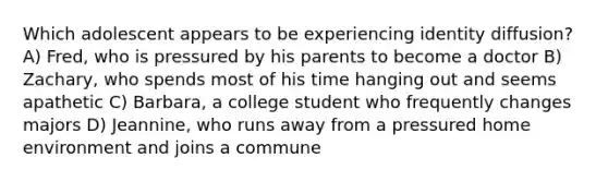 Which adolescent appears to be experiencing identity diffusion? A) Fred, who is pressured by his parents to become a doctor B) Zachary, who spends most of his time hanging out and seems apathetic C) Barbara, a college student who frequently changes majors D) Jeannine, who runs away from a pressured home environment and joins a commune