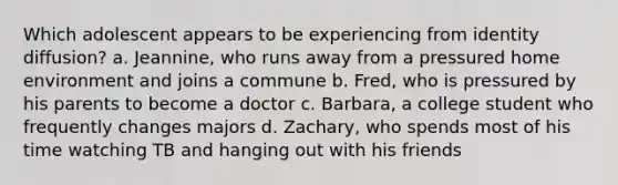 Which adolescent appears to be experiencing from identity diffusion? a. Jeannine, who runs away from a pressured home environment and joins a commune b. Fred, who is pressured by his parents to become a doctor c. Barbara, a college student who frequently changes majors d. Zachary, who spends most of his time watching TB and hanging out with his friends