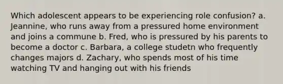 Which adolescent appears to be experiencing role confusion? a. Jeannine, who runs away from a pressured home environment and joins a commune b. Fred, who is pressured by his parents to become a doctor c. Barbara, a college studetn who frequently changes majors d. Zachary, who spends most of his time watching TV and hanging out with his friends