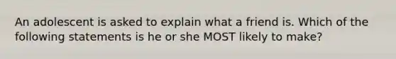 An adolescent is asked to explain what a friend is. Which of the following statements is he or she MOST likely to make?