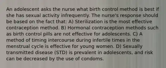 An adolescent asks the nurse what birth control method is best if she has sexual activity infrequently. The nurse's response should be based on the fact that: A) Sterilization is the most effective contraception method. B) Hormonal contraception methods such as birth control pills are not effective for adolescents. C) A method of timing intercourse during infertile times in the menstrual cycle is effective for young women. D) Sexually transmitted disease (STD) is prevalent in adolescents, and risk can be decreased by the use of condoms.