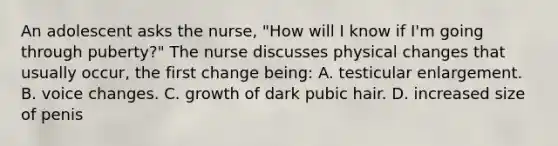 An adolescent asks the nurse, "How will I know if I'm going through puberty?" The nurse discusses physical changes that usually occur, the first change being: A. testicular enlargement. B. voice changes. C. growth of dark pubic hair. D. increased size of penis