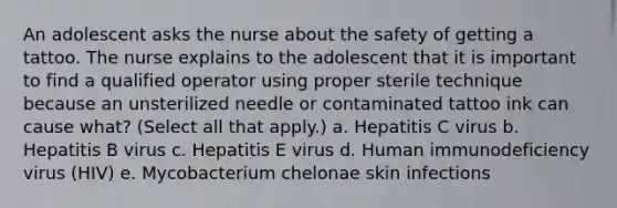 An adolescent asks the nurse about the safety of getting a tattoo. The nurse explains to the adolescent that it is important to find a qualified operator using proper sterile technique because an unsterilized needle or contaminated tattoo ink can cause what? (Select all that apply.) a. Hepatitis C virus b. Hepatitis B virus c. Hepatitis E virus d. Human immunodeficiency virus (HIV) e. Mycobacterium chelonae skin infections