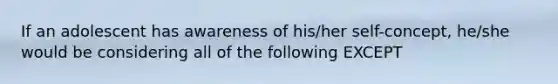 If an adolescent has awareness of his/her self-concept, he/she would be considering all of the following EXCEPT