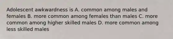 Adolescent awkwardness is A. common among males and females B. more common among females than males C. more common among higher skilled males D. more common among less skilled males