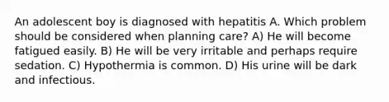 An adolescent boy is diagnosed with hepatitis A. Which problem should be considered when planning care? A) He will become fatigued easily. B) He will be very irritable and perhaps require sedation. C) Hypothermia is common. D) His urine will be dark and infectious.