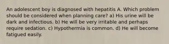 An adolescent boy is diagnosed with hepatitis A. Which problem should be considered when planning care? a) His urine will be dark and infectious. b) He will be very irritable and perhaps require sedation. c) Hypothermia is common. d) He will become fatigued easily.