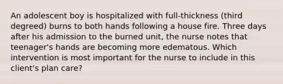 An adolescent boy is hospitalized with full-thickness (third degreed) burns to both hands following a house fire. Three days after his admission to the burned unit, the nurse notes that teenager's hands are becoming more edematous. Which intervention is most important for the nurse to include in this client's plan care?