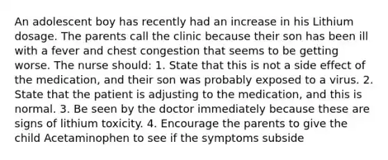 An adolescent boy has recently had an increase in his Lithium dosage. The parents call the clinic because their son has been ill with a fever and chest congestion that seems to be getting worse. The nurse should: 1. State that this is not a side effect of the medication, and their son was probably exposed to a virus. 2. State that the patient is adjusting to the medication, and this is normal. 3. Be seen by the doctor immediately because these are signs of lithium toxicity. 4. Encourage the parents to give the child Acetaminophen to see if the symptoms subside