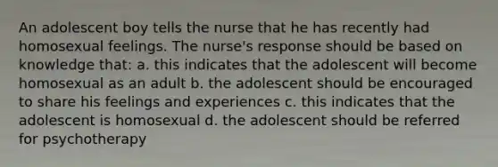 An adolescent boy tells the nurse that he has recently had homosexual feelings. The nurse's response should be based on knowledge that: a. this indicates that the adolescent will become homosexual as an adult b. the adolescent should be encouraged to share his feelings and experiences c. this indicates that the adolescent is homosexual d. the adolescent should be referred for psychotherapy