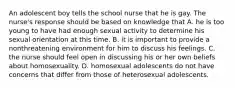 An adolescent boy tells the school nurse that he is gay. The nurse's response should be based on knowledge that A. he is too young to have had enough sexual activity to determine his sexual orientation at this time. B. it is important to provide a nonthreatening environment for him to discuss his feelings. C. the nurse should feel open in discussing his or her own beliefs about homosexuality. D. homosexual adolescents do not have concerns that differ from those of heterosexual adolescents.