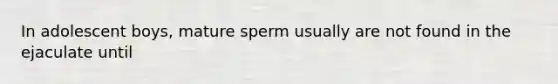 In adolescent boys, mature sperm usually are not found in the ejaculate until