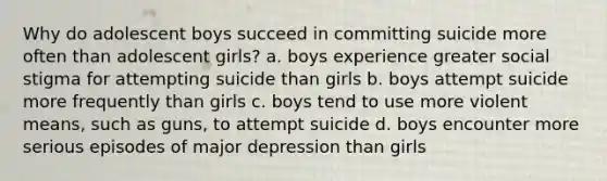 Why do adolescent boys succeed in committing suicide more often than adolescent girls? a. boys experience greater social stigma for attempting suicide than girls b. boys attempt suicide more frequently than girls c. boys tend to use more violent means, such as guns, to attempt suicide d. boys encounter more serious episodes of major depression than girls