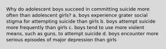 Why do adolescent boys succeed in committing suicide more often than adolescent girls? a. boys experience grater social stigma for attempting suicide than girls b. boys attempt suicide more frequently than girls c. boys tend to use more violent means, such as guns, to attempt suicide d. boys encounter more serious episodes of major depression than girls