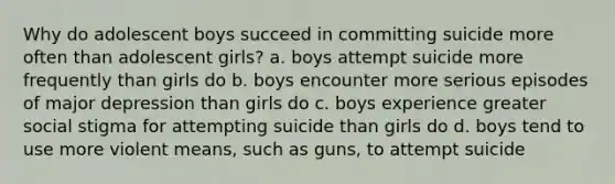 Why do adolescent boys succeed in committing suicide more often than adolescent girls? a. boys attempt suicide more frequently than girls do b. boys encounter more serious episodes of major depression than girls do c. boys experience greater social stigma for attempting suicide than girls do d. boys tend to use more violent means, such as guns, to attempt suicide