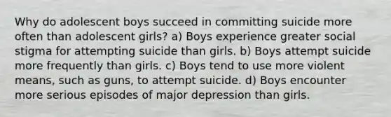 Why do adolescent boys succeed in committing suicide more often than adolescent girls? a) Boys experience greater social stigma for attempting suicide than girls. b) Boys attempt suicide more frequently than girls. c) Boys tend to use more violent means, such as guns, to attempt suicide. d) Boys encounter more serious episodes of major depression than girls.